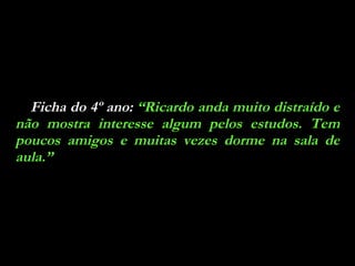 Ficha do 4º ano:  “Ricardo anda muito distraído e não mostra interesse algum pelos estudos. Tem poucos amigos e muitas vezes dorme na sala de aula.” 
