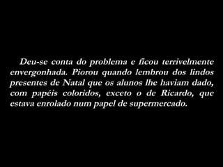 Deu-se conta do problema e ficou terrivelmente envergonhada. Piorou quando lembrou dos lindos presentes de Natal que os alunos lhe haviam dado, com papéis coloridos, exceto o de Ricardo, que estava enrolado num papel de supermercado.  