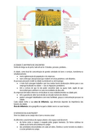 A CIDADE É UM PONTO DE ENCONTRO
Venha de longe ou de perto, tudo ali vai ter. Estradas, pessoas, produtos...

A cidade, como local de concentração de grande variedade de bens e serviços, transforma-se
simultaneamente:
     numa aglomeração de população e de empresas;
     num centro que atrai pessoas que residem em áreas próximas e até distantes.
As pessoas procuram residir na cidade ou deslocam-se até lá porque:
     é mais fácil conseguir trabalho e por isso muitas fazem deslocações diárias para o seu
        emprego localizado na cidade — são as migrações pendulares;
     têm a certeza de que lá vão poder encontrar tudo, ou quase tudo, aquilo de que
        necessitam para satisfazer as suas necessidades do dia-a-dia.
As empresas têm todo o interesse em localizar os seus estabelecimentos na cidade pois:
     têm a garantia de obter lucro devido ao elevado número de clientes;
     podem conseguir trabalhadores com mais facilidade, graças à concentração pessoas na
        cidade.
Cada cidade tenha a sua área de influência, cuja dimensão depende da importância das
funções da cidade.
Área de influência: área geográfica na qual a cidade exerce as suas funções.


O SOSSEGO OU A AGITAÇÃO?
Viver na cidade ou no campo não é bem a mesma coisa!

As diferentes características do espaço urbano e do espaço rural decorrem:
     da forma como o espaço é ocupado pelos grupos humanos. De forma contínua na
        cidade ou de forma descontínua no campo;
     das actividades desenvolvidas em cada um deles. Domina o sector terciário na cidade e
        o sector primário no campo.
 