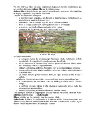 Por estes motivos, a cidade e o campo proporcionam às pessoas diferentes oportunidades, que
nos permitem distinguir o modo de vida rural do modo de urbano.
Modo de vida: conjunto de hábitos que caracterizam as diferentes vertentes da vida do indivíduo
ou do grupo — profissão, tempos livres, vida familiar...
Enquanto no campo, duma forma geral:
     o persistem muitas ocupações, com horários de trabalho mais ou menos flexíveis há
        pouca oferta de ocupação de tempos livres;
     valoriza-se a tradição: os trajes, os pratos típicos, as festas populares...;
     todas as pessoas se conhecem e entreajudam em caso de necessidade;
     o ambiente é sossegado e há pouca poluição sonora e visual;
     as deslocações das pessoas são curtas, o ritmo de vida é calmo.




                                       A pacatez do campo
Na cidade, normalmente:
     a esmagadora maioria das pessoas cumpre horários de trabalho muito rígidos; a oferta
        de actividades de ocupação de tempos livres é muito diversificada;
     não há um conjunto de valores comuns, mas uma grande diversidade de hábitos. Aceita-
        se a diversidade, valoriza-se o que é moderno;
     cada um sente os seus problemas. As relações entre as pessoas são pouco familiares;
     as ruas estão repletas de painéis publicitários e a intensa circulação automóvel deteriora
        a qualidade do ar;
     as pessoas têm uma grande mobilidade dentro, de e para a cidade; o ritmo de vida é
        agitado.
    Actualmente, nos países desenvolvidos, este contraste está um pouco atenuado, porque:
     o desenvolvimento dos transportes facilita as deslocações diárias entre a cidade e
        campo;
     a existência, em muitas aldeias, de infra-estruturas e equipamentos oferece muitas das
        comodidades próprias da cidade;
     os meios de comunicação social difundem novos hábitos e valores.
Estas condições permitem a adopção pelos rurais do modo de vida urbano e motivam muitos
urbanos a residir no campo — é a rurbanização.
Urbano: indivíduo que vive na cidade; o que diz respeito à cidade.
Rurbanização: instalação de equipamentos e actividades próprios dos centros urbanos, em
aglomerados de pequenas dimensões localizados no espaço rural envolvente, que leva alguns
urbanos a mudar a sua residência da cidade para o campo.
 