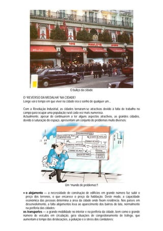 O buliço da cidade

O “REVERSO DA MEDALHA” NA CIDADE!
Longe vai o tempo em que viver na cidade era o sonho de qualquer um...

Com a Revolução Industrial, as cidades tornaram-se atractivas devido à falta de trabalho no
campo para ocupar uma população rural cada vez mais numerosa.
Actualmente, apesar de continuarem a ter alguns aspectos atractivos, as grandes cidades,
devido à saturação do espaço, apresentam um conjunto de problemas muito diversos:




                                 Um “mundo de problemas”!

 o alojamento — a necessidade de construção de edifícios em grande número faz subir o
  preço dos terrenos, o que encarece o preço da habitação. Deste modo, a capacidade
  económica das pessoas determina a área da cidade onde fixam residência. Nos países em
  desenvolvimento, a falta alojamentos leva ao aparecimento dos bairros de lata, normalmente
  na periferia das cidades;
os transportes — a grande mobilidade no interior e na periferia da cidade, bem como o grande
número de veículos em circulação, gera situações de congestionamento de tráfego, que
aumentam o tempo das deslocações, a poluição e o stress dos condutores;
 