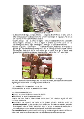 Engarrafamento de transito
 o abastecimento de água, energia, alimentos — nos países desenvolvidos, de forma geral, as
  infra-estruturas e as redes de abastecimento garantem a satisfação da população. Nos países
  em desenvolvimento isso nem sempre acontece;
 esgotos, poluição e lixo — os fumos, os esgotos e o lixo produzido continuamente nas cidades
  sobrecarregam a atmosfera, o solo e as águas de produtos que muitas vezes não são
  absorvidos pela Natureza, o que contribui para a diminuição da qualidade do ambiente;
 solidão, insegurança e criminalidade — a coabitação na cidade, no bairro e até no prédio de
  pessoas que praticamente não se conhecem; a falta de emprego; a idade avançada e a falta
  de companhia para alguns idosos pode explicar que na cidade, mais que na aldeia, estes
  problemas se façam sentir. O aumento dos sem-abrigo e dos assaltos são a prova disso.




                                                               Um sem-abrigo
São estes problemas que explicam que, nos países desenvolvidos, o êxodo urbano comece a ter
algum significado e o êxodo rural esteja a perder importância.

UM ESFORÇO PARA INVERTER A SITUAÇÃO
É urgente resolver ou minorar os problemas das cidades!

Nos países desenvolvidos onde:
 primeiro se fizeram sentir os problemas das cidades;
 existem mais recursos económicos e técnicos;
estão a ser feitos esforços para controlar o crescimento das cidades e alguns dos seus
problemas, através da:
 organização da expansão da cidade — os poderes públicos procuram através do
  planeamento urbano, organizar a cidade, garantindo uma distribuição equilibrada dos vários
  equipamentos (espaços verdes, transportes, serviços sociais...), promovendo a recuperação
  dos núcleos antigos e procurando que a qualidade ambiental seja preservada;
Planeamento urbano: conjunto de acções, compiladas em vários documentos, que constituem o
plano e que procuram localizar as pessoas e as actividades de uma forma organizada.
 