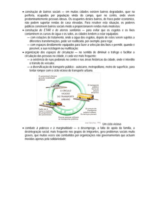  construção de bairros sociais — em muitas cidades existem bairros degradados, quer na
  periferia, ocupados por população vinda do campo, quer no centro, onde vivem
  predominantemente pessoas idosas. Os ocupantes destes bairros, de fraco poder económico,
  não podem suportar rendas de casa elevadas. Para resolver esta situação, os poderes
  públicos constroem bairros sociais modo a proporcionarem rendas mais modestas;
 construção de ETAR e de aterros sanitários — para evitar que os esgotos e os lixos
  contaminem os cursos de água e os solos, as cidades tendem a estar equipadas:
    — com estações de tratamento, onde a água dos esgotos, depois de estes serem sujeitos a
       diferentes transformações, pode ser reutilizada, por exemplo. para rega;
    — com espaços devidamente equipados para fazer a selecção dos lixos e permitir, quando é
       possível, a sua reciclagem ou reutilização;
 organização dos espaços de circulação — no sentido de diminuir o tráfego e facilitar a
  circulação das pessoas na cidade, é cada vez mais frequente:
    — a existência de ruas pedonais no centro e nas áreas históricas da cidade, onde é interdito
       o trânsito de veículos;
    — a diversificação do transporte público - autocarro, metropolitano, metro de superfície, para
       tentar romper com o ciclo vicioso do transporte urbano.




                                                                   Um ciclo vicioso
 combate à pobreza e à marginalidade — o desemprego, a falta de apoio da família, a
  desintegração social, mais frequente nos grupos de imigrantes, gera problemas sociais muito
  graves, que muitas vezes são combatidos por organizações não governamentais que actuam
  movidas apenas pela solidariedade;
 