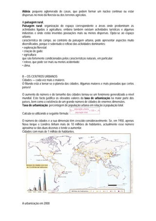 Aldeia: pequeno aglomerado de casas, que podem formar um núcleo contínuo ou estar
dispersas no meio da floresta ou dos terrenos agrícolas.

A paisagem rural,
Paisagem rural: organização do espaço correspondente a áreas onde predominam as
actividades ligadas à agricultura, embora também existam actividades turísticas e algumas
indústrias e onde estão inseridas povoações mais ou menos dispersas. Opõe-se ao espaço
urbano.
característica do campo, ao contrário da paisagem urbana, pode apresentar aspectos muito
diversificados, porque é sobretudo o reflexo das actividades dominantes:
• exploração florestal;
• criação de gado;
• agricultura;
que são fortemente condicionados pelos características naturais, em particular:
• relevo, que pode ser mais ou menos acidentado;
• clima.


B – OS CENTROS URBANOS
Cidades — cada vez mais e maiores
O Mundo está a tornar-se o planeta das cidades. Algumas maiores e mais povoadas que certos
países!

O aumento do número e do tamanho das cidades tornou-se um fenómeno generalizado a nível
mundial. Este facto justifica os elevados valores da taxa de urbanização na maior parte dos
países, bem como a existência de um grande número de cidades de enormes dimensões.
Taxa de urbanização: percentagem de população urbana em relação à população total.

Calcula-se utilizando a seguinte fórmula:

O número de cidades e a sua dimensão têm crescido consideravelmente. Se, em 1950, apenas
Nova Iorque e Londres tinham mais de 10 milhões de habitantes, actualmente esse número
aproxima-se das duas dezenas e tende a aumentar.
Cidades com mais de 1 milhão de habitantes.




A urbanização em 2000
 