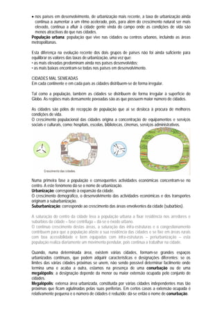 nos países em desenvolvimento, de urbanização mais recente, a taxa de urbanização ainda
  continua a aumentar a um ritmo acelerado, pois, para além do crescimento natural ser mais
  elevado, continua a afluir à cidade gente vinda do campo onde as condições de vida são
  menos atractivas do que nas cidades.
População urbana: população que vive nas cidades ou centros urbanos, incluindo as áreas
metropolitanas.

Esta diferença na evolução recente dos dois grupos de países não foi ainda suficiente para
equilibrar os valores das taxas de urbanização, uma vez que:
• as mais elevadas predominam ainda nos países desenvolvidos;
• as mais baixas encontram-se todas nos países em desenvolvimento.

CIDADES MAL SEMEADAS
Em cada continente e em cada país as cidades distribuem-se de forma irregular.

Tal como a população, também as cidades se distribuem de forma irregular à superfície do
Globo. As regiões mais densamente povoadas são as que possuem maior número de cidades.

As cidades são pólos de recepção de população que aí se desloca à procura de melhores
condições de vida.
O crescimento populacional das cidades origina a concentração de equipamentos e serviços
sociais e culturais, como: hospitais, escolas, bibliotecas, cinemas, serviços administrativos.




Numa primeira fase a população e consequentes actividades económicas concentram-se no
centro. A este fenómeno dá-se o nome de urbanização.
Urbanização: corresponde à expansão da cidade.
O crescimento demográfico, o desenvolvimento das actividades económicas e dos transportes
originam a suburbanização.
Suburbanização: corresponde ao crescimento das áreas envolventes da cidade (subúrbios).

A saturação do centro da cidade leva a população urbana a fixar residência nos arredores e
subúrbios da cidade – fase centrifuga – dá-se o êxodo urbano.
O contínuo crescimento destas áreas, a saturação das infra-estruturas e o congestionamento
contribuem para que a população afaste a sua residência das cidades e se fixe em áreas rurais
com boa acessibilidade e bem equipadas com infra-estruturas – periurbanização – esta
população realiza diariamente um movimento pendular, pois continua a trabalhar na cidade.

Quando, numa determinada área, existem várias cidades, formam-se grandes espaços
urbanizados contínuos, que podem adquirir características e designações diferentes: se os
limites das várias cidades próximas se unem, não sendo possível determinar facilmente onde
termina uma e acaba a outra, estamos na presença de uma conurbação ou de uma
megalópolis; a designação depende da menor ou maior extensão ocupada pelo conjunto de
cidades.
Megalópolis: extensa área urbanizada, constituída por várias cidades independentes mas tão
próximas que ficam aglutinadas pelas suas periferias. Em certos casos a extensão ocupada é
relativamente pequena e o número de cidades é reduzido; dá-se então o nome de conurbação.
 