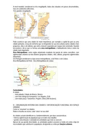 A nível mundial, consideram-se três megalópolis, todas elas situadas em países desenvolvidos,
mas em continentes diferentes.
Três grandes megalópolis




Pode acontecer que uma cidade de maior importância, por exemplo a capital do país ou uma
cidade portuária, cresça de tal forma que vá integrando na sua área urbana outras cidades mais
pequenas, vilas e até aldeias, que antes estavam separadas por espaço não construído. Quando
tal acontece, diz-se que se formou uma área metropolitana e habitualmente toma o nome da
cidade mais importante.
Área Metropolitana: vasta região urbanizada resultante da junção de vários concelhos, com
aglomerados urbanos ou não urbanos (pequenas cidades, vilas, aldeias, pequenos aglomerados
industriais).
Em Portugal consideram-se duas áreas metropolitanas, a do Porto e a de Lisboa.
Área Metropolitana do Porto Área Metropolitana de Lisboa




Curiosidades:
A cidade…
… mais poluída: Cidade do México, México.
… com mais tráfego de transportes: Los Angeles, EUA.
… com maior praça: Tiananmen, Pequim, China (396 hectares).


D – ORGANIZAÇÃO INTERNA DAS CIDADES / DIFERENCIAÇÃO FUNCIONAL DO ESPAÇO
URBANO
Como se “arrumam” as cidades.
Nada se localiza ao acaso, cada “coisa” no seu sítio!

As cidades actuais identificam-se, fundamentalmente, por duas características:
• intensa aglomeração de população que aí reside e/ou trabalha;
• grande concentração e variedade de actividades que nela se exercem.
Apesar da sua grande diversidade, as actividades podem associar-se tendo em conta o tipo de
necessidades que satisfazem à população, designando-se então por funções urbanas.
 