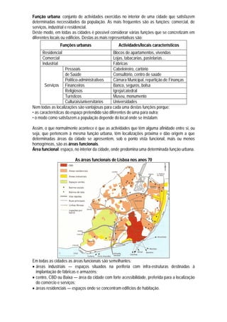 Função urbana: conjunto de actividades exercidas no interior de uma cidade que satisfazem
determinadas necessidades da população. As mais frequentes são as funções: comercial, de
serviços, industrial e residencial.
Deste modo, em todas as cidades é possível considerar várias funções que se concretizam em
diferentes locais ou edifícios. Destas as mais representativas são:
                Funções urbanas                   Actividades/locais característicos
     Residencial                                 Blocos de apartamentos, vivendas
     Comercial                                   Lojas, tabacarias, pastelarias…
     Industrial                                  Fábricas
                     Pessoais                    Cabeleireiro, cartório
                     de Saúde                    Consultório, centro de saúde
                     Político-administrativos    Câmara Municipal, repartição de Finanças
        Serviços Financeiros                     Banco, seguros, bolsa
                     Religiosos                  Igreja/catedral
                     Turísticos                  Museu, monumento
                     Culturais/universitários    Universidades
Nem todas as localizações são vantajosas para cada uma destas funções porque:
• as características do espaço pretendido são diferentes de uma para outra;
• o modo como satisfazem a população depende do local onde se instalam.

Assim, o que normalmente acontece é que as actividades que têm alguma afinidade entre si, ou
seja, que pertencem à mesma função urbana, têm localizações próxima e dão origem a que
determinadas áreas da cidade se apresentem, sob o ponto vista funcional, mais ou menos
homogéneas, são as áreas funcionais.
Área funcional: espaço, no interior da cidade, onde predomina uma determinada função urbana.

                         As áreas funcionais de Lisboa nos anos 70




Em todas as cidades as áreas funcionais são semelhantes:
 áreas industriais — espaços situados na periferia com infra-estruturas destinadas à
  implantação de fábricas e armazéns;
 centro, CBD ou Baixa — área da cidade com forte acessibilidade, preferida para a localização
  do comércio e serviços;
 áreas residenciais — espaços onde se concentram edifícios de habitação.
 