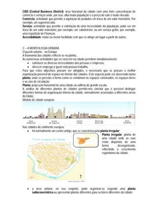 CBD (Central Business District): área funcional da cidade com uma forte concentração de
comércio e serviços onde, por isso, aflui muita população e o preço do solo é muito elevado.
Comércio: actividade que permite a aquisição de produtos em troca de um valor monetário. Por
exemplo, um supermercado.
Serviço: actividade que permite a satisfação de uma necessidade da população, pode ser em
troca de um valor monetário, por exemplo, um cabeleireiro, ou um serviço grátis, por exemplo,
uma repartição de Finanças.
Acessibilidade: maior ou menor facilidade com que se atinge um lugar a partir de outros.


C – A MORFOLOGIA URBANA
O puzzle urbano... na Europa
A fisionomia das cidades reflecte-se na planta...
As numerosas actividades que se exercem na cidade permitem simultaneamente:
      satisfazer as diversas necessidades das pessoas e empresas;
      oferecer emprego a quem nela procura trabalho.
Para que estes objectivos possam ser atingidos, é necessário que se procure a melhor
organização possível do espaço no interior das cidades. Este aspecto pode ser observado numa
planta, onde se percebe a forma como se combinam os espaços construídos, os espaços livres
e as vias de circulação;
Planta: projecção horizontal de uma cidade ou edifício de grande escala.
A análise de diferentes plantas de cidades permite-nos concluir que é possível distinguir
diferentes formas de organização interna da cidade, normalmente associadas a diferentes áreas
do Globo.
Modelo de cidade europeia




Nas cidades do continente europeu:
    há normalmente um centro antigo, que se caracteriza pela planta irregular;
                                                               Planta irregular: planta de
                                                               uma cidade onde as ruas
                                                               estão dispostas de uma
                                                               forma         desorganizada,
                                                               reflectindo o crescimento
                                                               espontâneo da cidade.




      a área urbana, no seu conjunto, pode organizar-se segundo uma planta
       radioconcêntrica ou apresentar plantas diferentes para sectores diferentes da cidade;
 