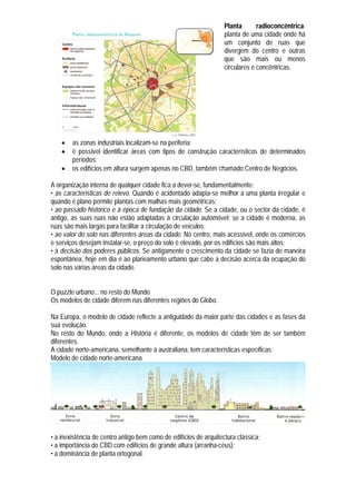 Planta       radioconcêntrica:
                                                                   planta de uma cidade onde há
                                                                   um conjunto de ruas que
                                                                   divergem do centro e outras
                                                                   que são mais ou menos
                                                                   circulares e concêntricas.




       as zonas industriais localizam-se na periferia;
       é possível identificar áreas com tipos de construção característicos de determinados
        períodos;
       os edifícios em altura surgem apenas no CBD, também chamado Centro de Negócios.

A organização interna de qualquer cidade fica a dever-se, fundamentalmente:
• às características de relevo. Quando é acidentado adapta-se melhor a uma planta irregular e
quando é plano permite plantas com malhas mais geométricas;
• ao passado histórico e à época de fundação da cidade. Se a cidade, ou o sector da cidade, é
antigo, as suas ruas não estão adaptadas à circulação automóvel; se a cidade é moderna, as
ruas são mais largas para facilitar a circulação de veículos;
• ao valor do solo nas diferentes áreas da cidade. No centro, mais acessível, onde os comércios
e serviços desejam instalar-se, o preço do solo é elevado, por os edifícios são mais altos;
• à decisão dos poderes públicos. Se antigamente o crescimento da cidade se fazia de maneira
espontânea, hoje em dia é ao planeamento urbano que cabe a decisão acerca da ocupação do
solo nas várias áreas da cidade.


O puzzle urbano... no resto do Mundo
Os modelos de cidade diferem nas diferentes regiões do Globo.

Na Europa, o modelo de cidade reflecte a antiguidade da maior parte das cidades e as fases da
sua evolução.
No resto do Mundo, onde a História é diferente, os modelos de cidade têm de ser também
diferentes.
A cidade norte-americana, semelhante à australiana, tem características específicas:
Modelo de cidade norte-americana




• a inexistência de centro antigo bem como de edifícios de arquitectura clássica;
• a importância do CBD com edifícios de grande altura (arranha-céus);
• a dominância de planta ortogonal.
 