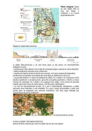 Planta ortogonal: planta
                                                                      de uma cidade onde as
                                                                      ruas são longas e
                                                                      rectilíneas e se cruzam
                                                                      perpendicularmente.




Modelo de cidade latino-americana




A cidade latino-americana e, de uma forma geral, as dos países em desenvolvimento
distinguem-se pela:
• existência do centro colonial, com um tipo de construção própria; ausência de zonas industriais;
• nítida estratificação social das áreas residenciais;
• existência de bairros de lata (no Brasil são as favelas, em França chamam-lhe bidonvilles).
As diferenças encontrados nos modelos dos vários tipos de cidade ficam a dever-se:
• ao passado histórico e à época de fundação da cidade. Se a cidade é de construção recente
obedece geralmente a um plano prévio, apresenta uma planta geométrica e reflecte as novas
técnicas de construção. Se a cidade é de ocupação mais antiga, e tem mesmo um passado
colonial, apresenta marcas de outras épocas e até dos povos colonizadores;
• ao nível de desenvolvimento do país. Se o país é industrializado, naturalmente a cidade
apresenta áreas dedicadas a esta actividade. Se o país é pouco desenvolvido e existe uma
grande parte da população com carências económicas, este facto surge reflectido nas
características das áreas residenciais.




                                                            As favelas do Rio de Janeiro


O QUE A CIDADE TEM PARA OFERECER
Apesar da oferta, muito do que existe na cidade não tem ali a sua origem!
 