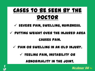 Cases to be seen by the
Doctor
 severe pain, swelling, numbness.
 Putting weight over the injured area
causes pain.
 Pain or swelling in an old injury.
 Feeling pain, instability or
abnormality in the joint.
 