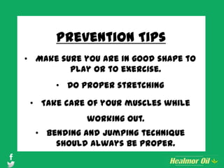 Prevention Tips
• Make sure you are in good shape to
play or to exercise.
• Do proper stretching
• Take care of your muscles while
working out.
• Bending and jumping technique
should always be proper.
 