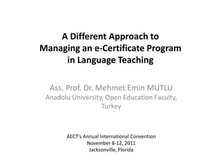 A Different Approach to
Managing an e-Certificate Program
     in Language Teaching

  Ass. Prof. Dr. Mehmet Emin MUTLU
 Anadolu University, Open Education Faculty,
                   Turkey



       AECT's Annual International Convention
               November 8-12, 2011
                Jacksonville, Florida
 