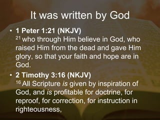 It was written by God
• 1 Peter 1:21 (NKJV)
21 who through Him believe in God, who
raised Him from the dead and gave Him
glory, so that your faith and hope are in
God.
• 2 Timothy 3:16 (NKJV)
16 All Scripture is given by inspiration of
God, and is profitable for doctrine, for
reproof, for correction, for instruction in
righteousness,
 