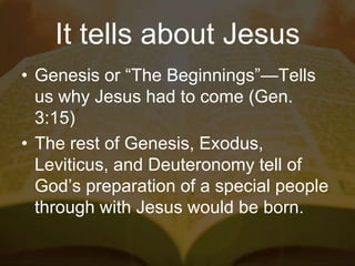 It tells about Jesus
• Genesis or “The Beginnings”—Tells
us why Jesus had to come (Gen.
3:15)
• The rest of Genesis, Exodus,
Leviticus, and Deuteronomy tell of
God’s preparation of a special people
through with Jesus would be born.
 