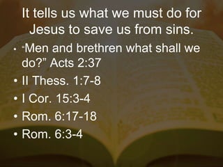 It tells us what we must do for
Jesus to save us from sins.
• “Men and brethren what shall we
do?” Acts 2:37
• II Thess. 1:7-8
• I Cor. 15:3-4
• Rom. 6:17-18
• Rom. 6:3-4
 