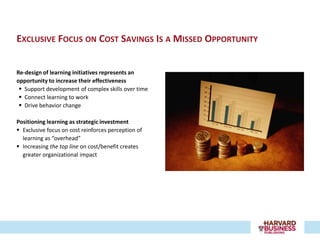 EXCLUSIVE FOCUS ON COST SAVINGS IS A MISSED OPPORTUNITY


Re-design of learning initiatives represents an
opportunity to increase their effectiveness
  Support development of complex skills over time
  Connect learning to work
  Drive behavior change

Positioning learning as strategic investment
 Exclusive focus on cost reinforces perception of
  learning as “overhead”
 Increasing the top line on cost/benefit creates
  greater organizational impact
 