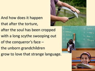And how does it happen
that after the torture,
after the soul has been cropped
with a long scythe swooping out
of the conqueror’s face –
the unborn grandchildren
grow to love that strange language.
 
