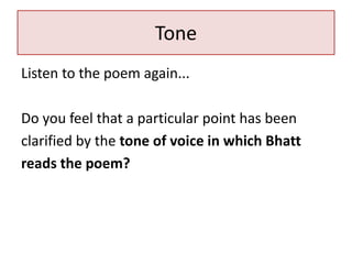 Tone
Listen to the poem again...
Do you feel that a particular point has been
clarified by the tone of voice in which Bhatt
reads the poem?
 