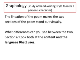 Graphology (study of hand-writing style to infer a
person’s character)
The lineation of the poem makes the two
sections of the poem stand out visually.
What differences can you see between the two
Sections? Look both at the content and the
language Bhatt uses.
 