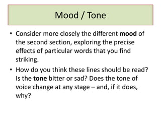 Mood / Tone
• Consider more closely the different mood of
the second section, exploring the precise
effects of particular words that you find
striking.
• How do you think these lines should be read?
Is the tone bitter or sad? Does the tone of
voice change at any stage – and, if it does,
why?
 
