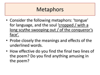 Metaphors
• Consider the following metaphors: ‘tongue’
for language, and the soul ‘cropped / with a
long scythe swooping out / of the conqueror’s
face’.
• Probe closely the meanings and effects of the
underlined words.
• How effective do you find the final two lines of
the poem? Do you find anything amusing in
the poem?
 