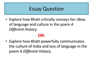 Essay Question
• Explore how Bhatt critically conveys her ideas
of language and culture in the poem A
Different History.
• Explore how Bhatt powerfully communicates
the culture of India and loss of language in the
poem A Different History.
OR:
 