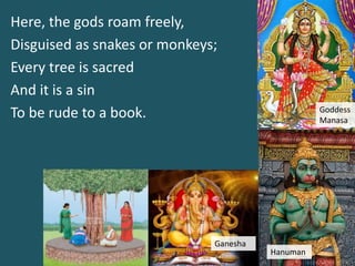 Here, the gods roam freely,
Disguised as snakes or monkeys;
Every tree is sacred
And it is a sin
To be rude to a book. Goddess
Manasa
Hanuman
Ganesha
 