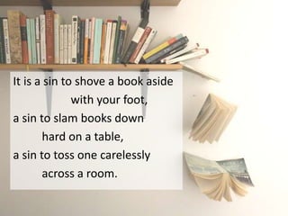 It is a sin to shove a book aside
with your foot,
a sin to slam books down
hard on a table,
a sin to toss one carelessly
across a room.
 