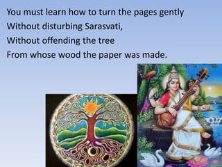 You must learn how to turn the pages gently
Without disturbing Sarasvati,
Without offending the tree
From whose wood the paper was made.
 