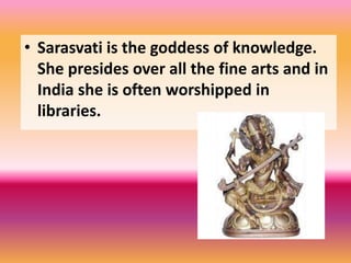 • Sarasvati is the goddess of knowledge.
She presides over all the fine arts and in
India she is often worshipped in
libraries.
 