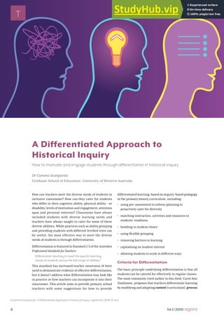 8 54:2 (2019) agora
Gemma Scarparolo, ‘A Differentiated Approach to Historical Inquiry,’ Agora 54:2 (2019), 8–14
How can teachers meet the diverse needs of students in
inclusive classrooms? How can they cater for students
who differ in their cognitive ability, physical ability – or
disability, levels of motivation and engagement, attention
span and personal interests? Classrooms have always
included students with diverse learning needs and
teachers have always sought to cater for some of these
diverse abilities. While practices such as ability grouping
and providing students with different levelled texts can
be useful, the most effective way to meet the diverse
needs of students is through differentiation.
Differentiation is featured in Standard 1.5 of the Australian
Professional Standards for Teachers:
Differentiate teaching to meet the specific learning
needs of students across the full range of abilities.1
This standard has increased teacher awareness of their
need to demonstrate evidence of effective differentiation,
but it doesn’t address what differentiation may look like
in practice or how teachers can incorporate it into their
classrooms. This article aims to provide primary school
teachers with some suggestions for how to provide
differentiatedlearning,basedoninquiry-basedpedagogy
in the primary history curriculum, including:
• using pre-assessment to inform planning to
proactively cater for diversity
• matching instruction, activities and resources to
students’ readiness
• building in student choice
• using flexible grouping
• removing barriers to learning
• capitalising on student interest
• allowing students to work in different ways.
Criteria for Differentiation
The basic principle underlying differentiation is that all
students can be catered for effectively in regular classes.
The most commonly cited author in this field, Carol Ann
Tomlinson, proposes that teachers differentiate learning
by modifying and adapting content (curriculum); process
A Differentiated Approach to
Historical Inquiry
How to motivate and engage students through differentiation in historical inquiry
Dr Gemma Scarparolo
Graduate School of Education, University of Western Australia
T
 