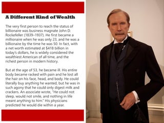 A Different Kind of Wealth
The very first person to reach the status of
billionaire was business magnate John D.
Rockefeller (1839–1937). He first became a
millionaire when he was only 23, and he was a
billionaire by the time he was 50. In fact, with
a net worth estimated at $418 billion in
today’s dollars, he is widely considered the
wealthiest American of all time, and the
richest person in modern history.
But at the age of 53, he became ill. His entire
body became racked with pain and he lost all
the hair on his face, head, and body. He could
literally buy anything he wanted, but he was in
such agony that he could only digest milk and
crackers. An associate wrote, “He could not
sleep, would not smile, and nothing in life
meant anything to him.” His physicians
predicted he would die within a year.
 