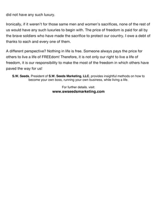 did not have any such luxury.

Ironically, if it weren’t for those same men and women’s sacriﬁces, none of the rest of
us would have any such luxuries to begin with. The price of freedom is paid for all by
the brave soldiers who have made the sacriﬁce to protect our country. I owe a debt of
thanks to each and every one of them.

A different perspective? Nothing in life is free. Someone always pays the price for
others to live a life of FREEdom! Therefore, it is not only our right to live a life of
freedom, it is our responsibility to make the most of the freedom in which others have
paved the way for us!

    S.W. Seeds, President of S.W. Seeds Marketing, LLC, provides insightful methods on how to
              become your own boss, running your own business, while living a life.

                                     For further details. visit:
                              www.swseedsmarketing.com
 