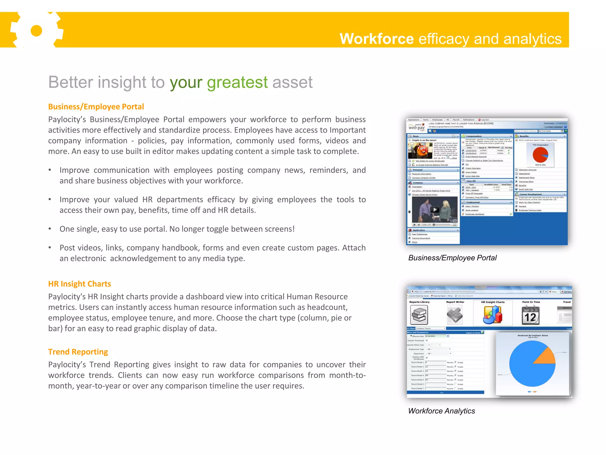 Workforce efficacy and analytics

Better insight to your greatest asset
Business/Employee Portal
Paylocity’s Business/Employee Portal empowers your workforce to perform business
activities more effectively and standardize process. Employees have access to Important
company information - policies, pay information, commonly used forms, videos and
more. An easy to use built in editor makes updating content a simple task to complete.

• Improve communication with employees posting company news, reminders, and
  and share business objectives with your workforce.

• Improve your valued HR departments efficacy by giving employees the tools to
  access their own pay, benefits, time off and HR details.

• One single, easy to use portal. No longer toggle between screens!

• Post videos, links, company handbook, forms and even create custom pages. Attach
  an electronic acknowledgement to any media type.                                        Business/Employee Portal


HR Insight Charts
Paylocity's HR Insight charts provide a dashboard view into critical Human Resource
metrics. Users can instantly access human resource information such as headcount,
employee status, employee tenure, and more. Choose the chart type (column, pie or
bar) for an easy to read graphic display of data.

Trend Reporting
Paylocity’s Trend Reporting gives insight to raw data for companies to uncover their
workforce trends. Clients can now easy run workforce comparisons from month-to-
month, year-to-year or over any comparison timeline the user requires.

                                                                                          Workforce Analytics
 