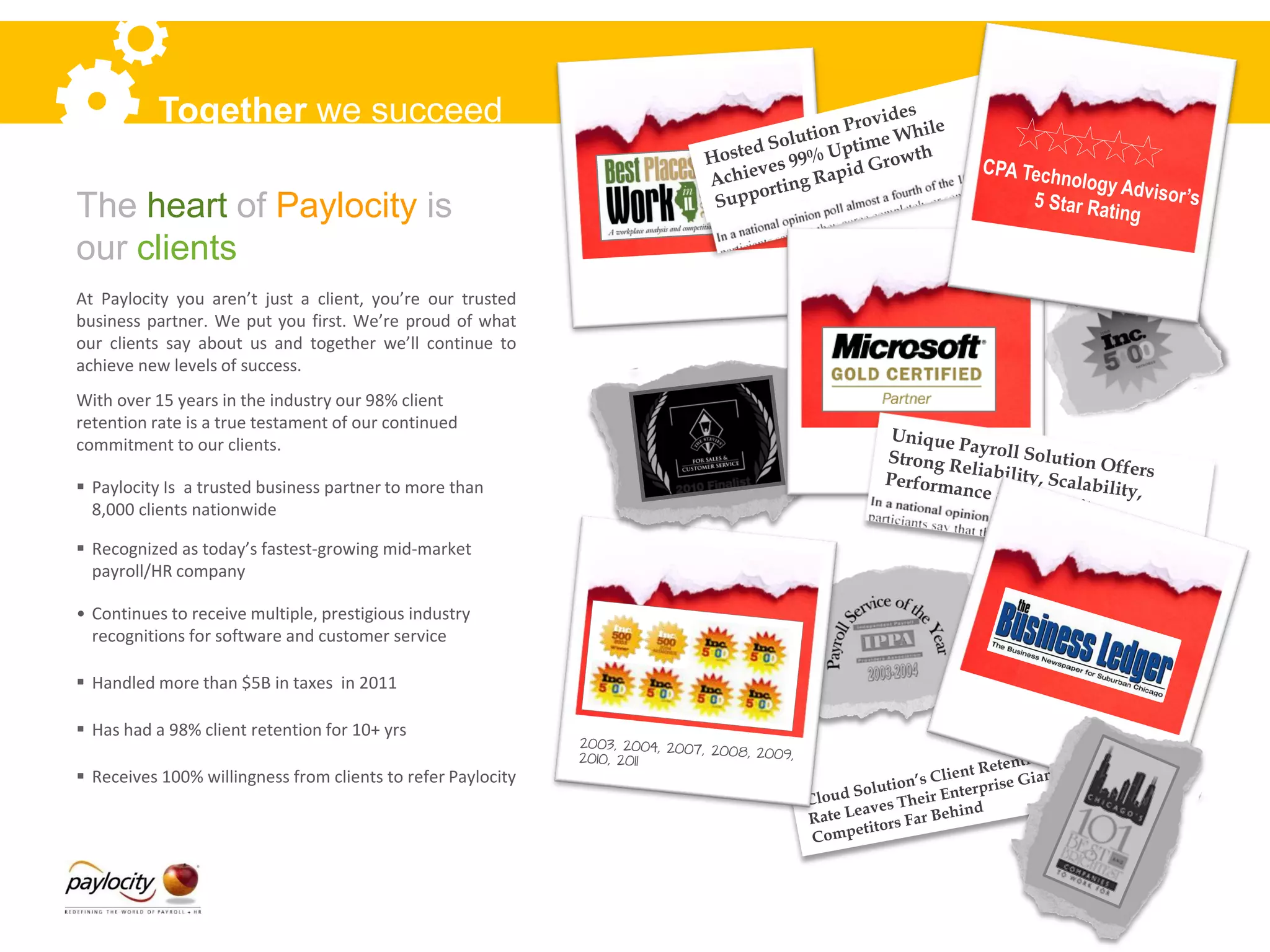 Together we succeed

The heart of Paylocity is
our clients
At Paylocity you aren’t just a client, you’re our trusted
business partner. We put you first. We’re proud of what
our clients say about us and together we’ll continue to
achieve new levels of success.
With over 15 years in the industry our 98% client
retention rate is a true testament of our continued
commitment to our clients.

 Paylocity Is a trusted business partner to more than
  8,000 clients nationwide

 Recognized as today’s fastest-growing mid-market
  payroll/HR company

• Continues to receive multiple, prestigious industry
  recognitions for software and customer service

 Handled more than $5B in taxes in 2011

 Has had a 98% client retention for 10+ yrs

 Receives 100% willingness from clients to refer Paylocity
 