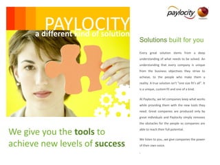 PAYLOCITY
      a different kind of solution
                                     Solutions built for you
                                     Every great solution stems from a deep
                                     understanding of what needs to be solved. An
                                     understanding that every company is unique
                                     from the business objectives they strive to
                                     achieve, to the people who make them a
                                     reality. A true solution isn’t “one size fit’s all”. It
                                     is a unique, custom fit and one of a kind.

                                     At Paylocity, we let companies keep what works
                                     while providing them with the new tools they
                                     need. Great companies are produced only by
                                     great individuals and Paylocity simply removes
                                     the obstacles for the people so companies are


We give you the tools to             able to reach their full potential.

                                     We listen to you…we give companies the power
achieve new levels of success        of their own voice.

                                     .
 