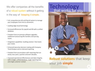 We offer companies all the benefits                          Technology
of a robust system without it getting                          that works for you
in the way of keeping it simple.

• Full, comprehensive HR and Payroll system to manage
  your employees from hire to retirement.

• Leading-edge cloud technology

• Increased efficiencies for payroll and HR with a unified
  database.

• Freedom from on-premise software upgrades,
  traditional outsourcing file transfers and syncing
  issues.

• Integration capabilities building solution that meets
  your needs.

• Enhanced executive decision-making with Company
  Trend Analysis and on-demand reporting

• Freedom from accumulators with reporting that can
  easily cross years, quarters and even decades.

• Improved operational effectiveness and data integrity
  with a single, unified database, single reporting tool,    Robust solutions that keep
  and single customer contact
                                                             your job simple
 