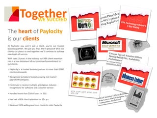 Together
                WE SUCCEED

The heart of Paylocity
is our clients
At Paylocity you aren’t just a client, you’re our trusted
business partner. We put you first. We’re proud of what our
clients say about us and together we’ll continue to achieve
new levels of success.
With over 15 years in the industry our 98% client retention
rate is a true testament of our continued commitment to
our clients.

 Paylocity Is a trusted business partner to more than 8,000
  clients nationwide

 Recognized as today’s fastest-growing mid-market
  payroll/HR company

• Continues to receive multiple, prestigious industry
  recognitions for software and customer service

 Handled more than $5B in taxes in 2011

 Has had a 98% client retention for 10+ yrs

 Receives 100% willingness from clients to refer Paylocity
 