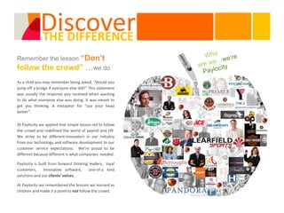Discover
             THE DIFFERENCE
Remember the lesson “Don’t
follow the crowd” …we do
As a child you may remember being asked, “Would you
jump off a bridge if everyone else did?” This statement
was usually the response you received when wanting
to do what everyone else was doing. It was meant to
get you thinking. A metaphor for “use your head
better”.

At Paylocity we applied that simple lesson not to follow
the crowd and redefined the world of payroll and HR.
We strive to be different-innovators in our industry
from our technology and software development to our
customer service expectations. We’re proud to be
different because different is what companies needed.

Paylocity is built from forward thinking leaders, loyal
customers,     innovative software,     one-of-a kind
solutions and our clients’ voices.

At Paylocity we remembered the lessons we learned as
children and made it a point to not follow the crowd.
 