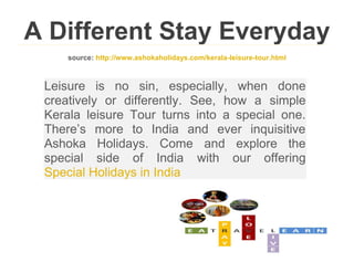 A Different Stay Everyday
     source: http://www.ashokaholidays.com/kerala-leisure-tour.html



 Leisure is no sin, especially, when done
 creatively or differently. See, how a simple
 Kerala leisure Tour turns into a special one.
 There’s more to India and ever inquisitive
 Ashoka Holidays. Come and explore the
 special side of India with our offering
 Special Holidays in India
 