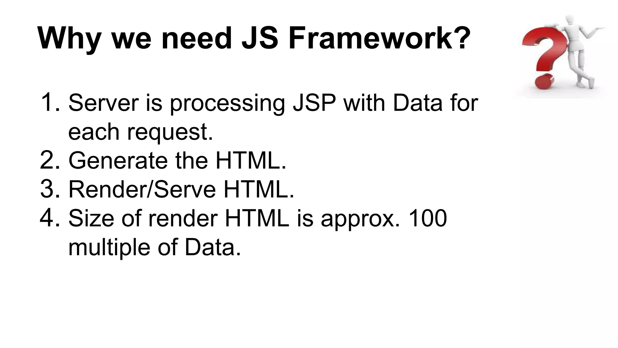 Why we need JS Framework?
1. Server is processing JSP with Data for
each request.
2. Generate the HTML.
3. Render/Serve HTML.
4. Size of render HTML is approx. 100
multiple of Data.
 
