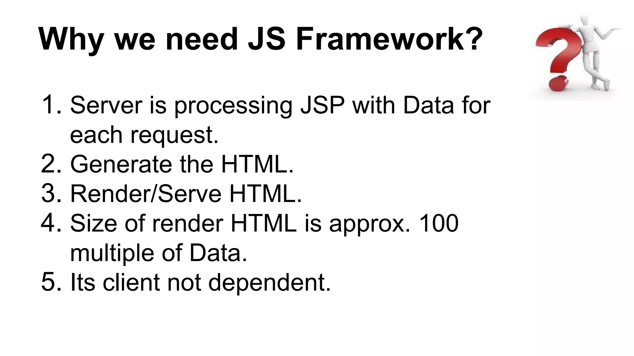 Why we need JS Framework?
1. Server is processing JSP with Data for
each request.
2. Generate the HTML.
3. Render/Serve HTML.
4. Size of render HTML is approx. 100
multiple of Data.
5. Its client not dependent.
 