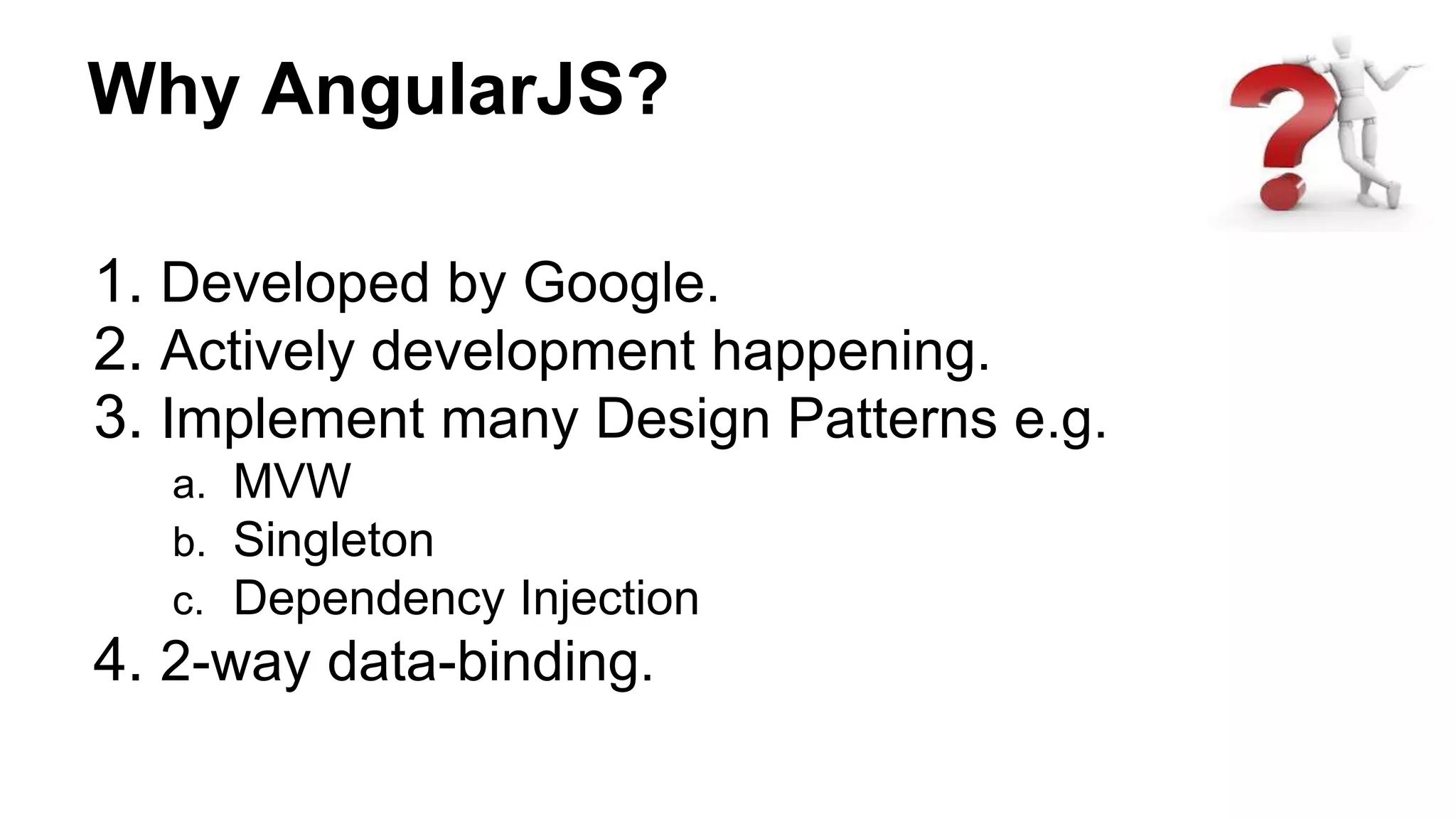 Why AngularJS?
1. Developed by Google.
2. Actively development happening.
3. Implement many Design Patterns e.g.
a. MVW
b. Singleton
c. Dependency Injection
4. 2-way data-binding.
 