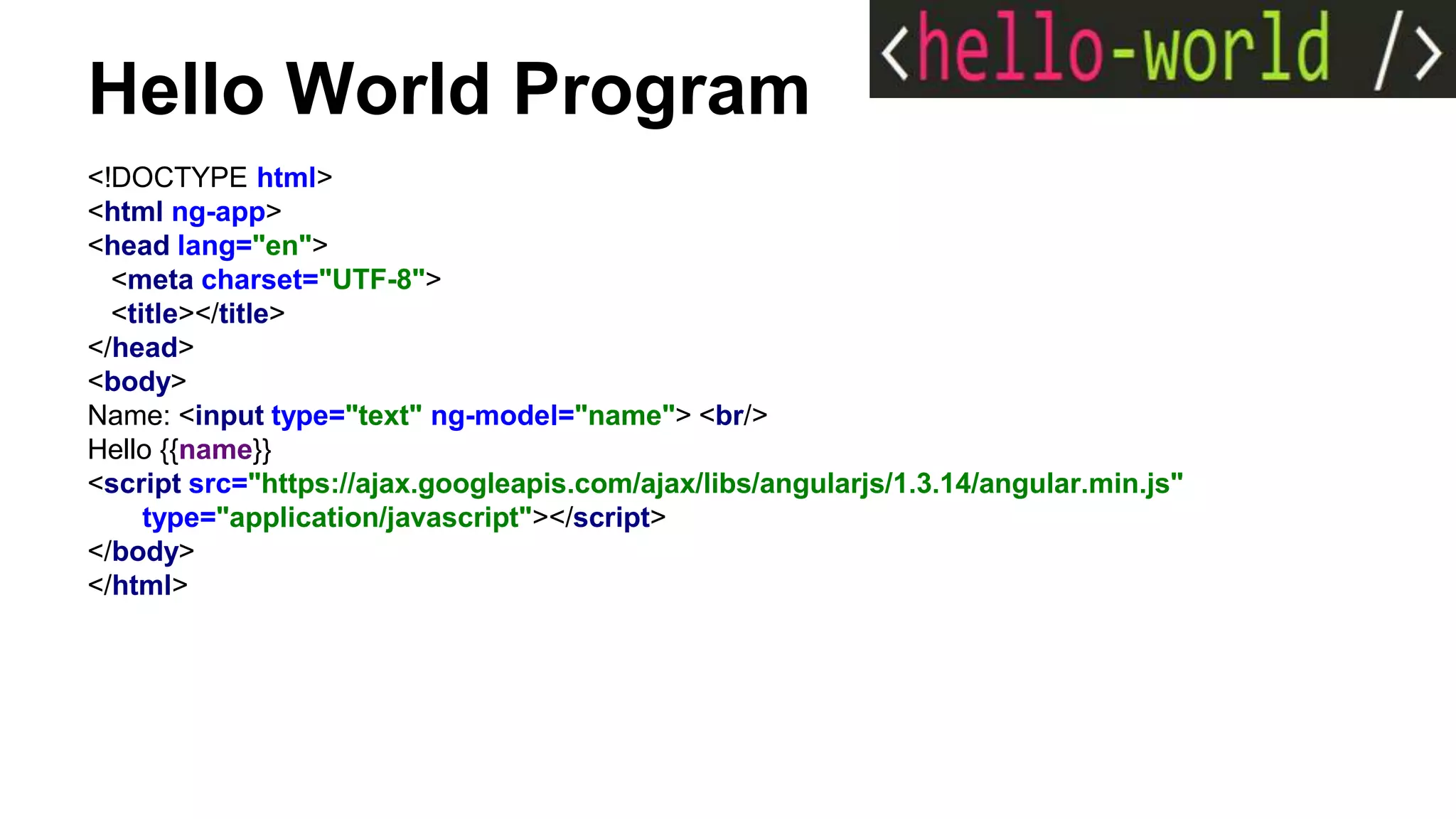 Hello World Program
<!DOCTYPE html>
<html ng-app>
<head lang="en">
<meta charset="UTF-8">
<title></title>
</head>
<body>
Name: <input type="text" ng-model="name"> <br/>
Hello {{name}}
<script src="https://ajax.googleapis.com/ajax/libs/angularjs/1.3.14/angular.min.js"
type="application/javascript"></script>
</body>
</html>
 