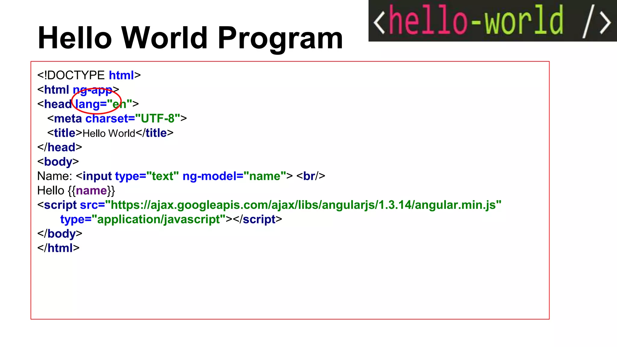 Hello World Program
<!DOCTYPE html>
<html ng-app>
<head lang="en">
<meta charset="UTF-8">
<title>Hello World</title>
</head>
<body>
Name: <input type="text" ng-model="name"> <br/>
Hello {{name}}
<script src="https://ajax.googleapis.com/ajax/libs/angularjs/1.3.14/angular.min.js"
type="application/javascript"></script>
</body>
</html>
 