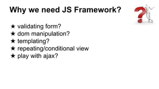 Why we need JS Framework?
★ validating form?
★ dom manipulation?
★ templating?
★ repeating/conditional view
★ play with ajax?
 