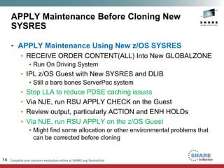 APPLY Maintenance Before Cloning New
SYSRES
• APPLY Maintenance Using New z/OS SYSRES
• RECEIVE ORDER CONTENT(ALL) Into New GLOBALZONE
• Run On Driving System
• IPL z/OS Guest with New SYSRES and DLIB
• Still a bare bones ServerPac system
• Stop LLA to reduce PDSE caching issues
• Via NJE, run RSU APPLY CHECK on the Guest
• Review output, particularly ACTION and ENH HOLDs
• Via NJE, run RSU APPLY on the z/OS Guest
• Might find some allocation or other environmental problems that
can be corrected before cloning
14
 