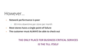 However...
● Network performance is poor
○ 60 mins downtime per store per month
● Most stores have a single point of failure
● The customer must ALWAYS be able to check out
THE ONLY PLACE FOR BUSINESS CRITICAL SERVICES
IS THE TILL ITSELF
 