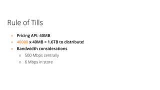Rule of Tills
● Pricing API: 40MB
● 40000 x 40MB = 1.6TB to distribute!
● Bandwidth considerations
○ 500 Mbps centrally
○ 6 Mbps in store
 